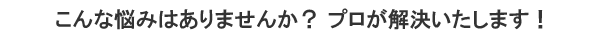 こんな悩みはありませんか?プロが解決いたします!